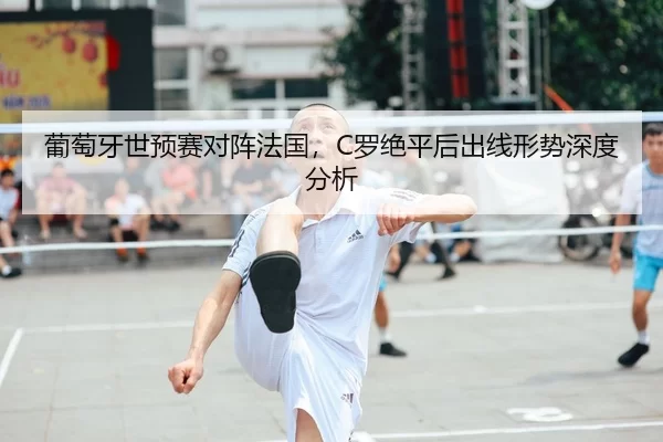 葡萄牙世预赛对阵法国，C罗绝平后出线形势深度分析