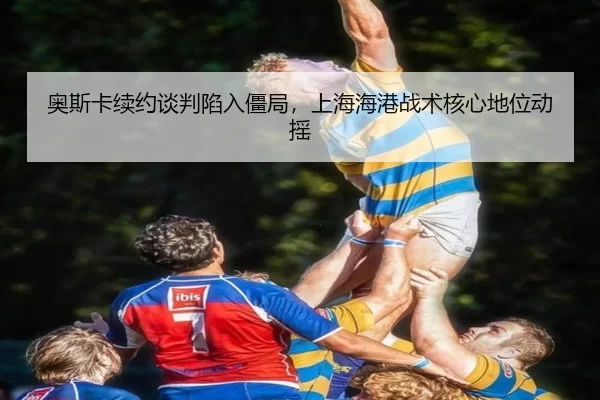 奥斯卡续约谈判陷入僵局，上海海港战术核心地位动摇