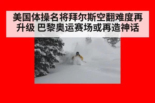 美国体操名将拜尔斯空翻难度再升级 巴黎奥运赛场或再造神话