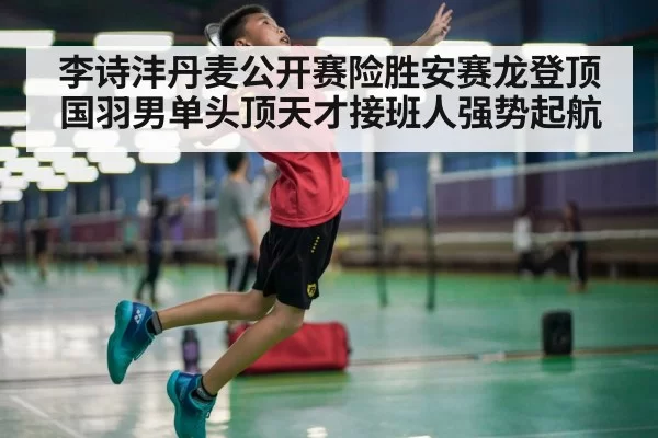 李诗沣丹麦公开赛险胜安赛龙登顶 国羽男单头顶天才接班人强势起航
